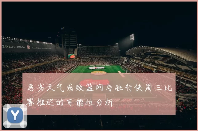 恶劣天气或致篮网与独行侠周三比赛推迟的可能性分析