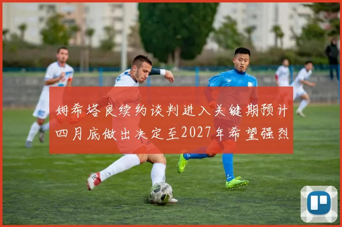 姆希塔良续约谈判进入关键期预计四月底做出决定至2027年希望强烈