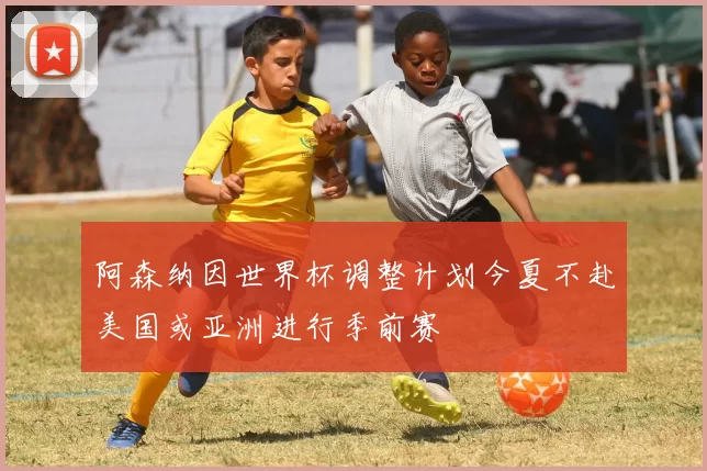 阿森纳因世界杯调整计划今夏不赴美国或亚洲进行季前赛