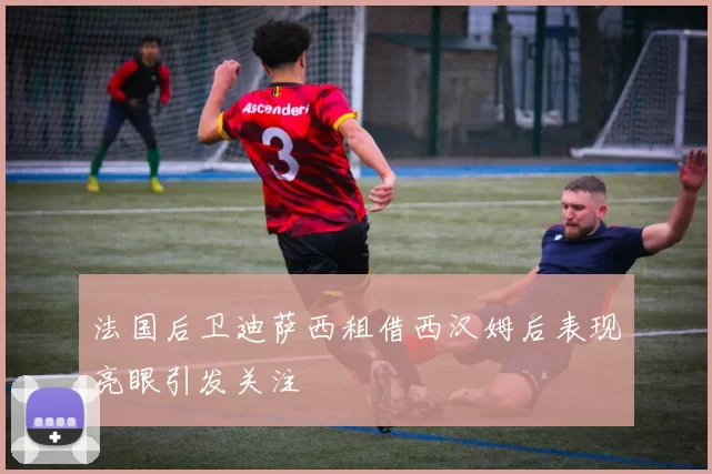 法国后卫迪萨西租借西汉姆后表现亮眼引发关注