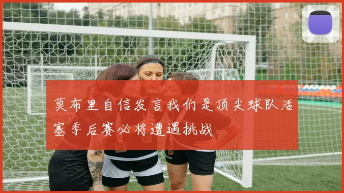 莫布里自信发言我们是顶尖球队活塞季后赛必将遭遇挑战