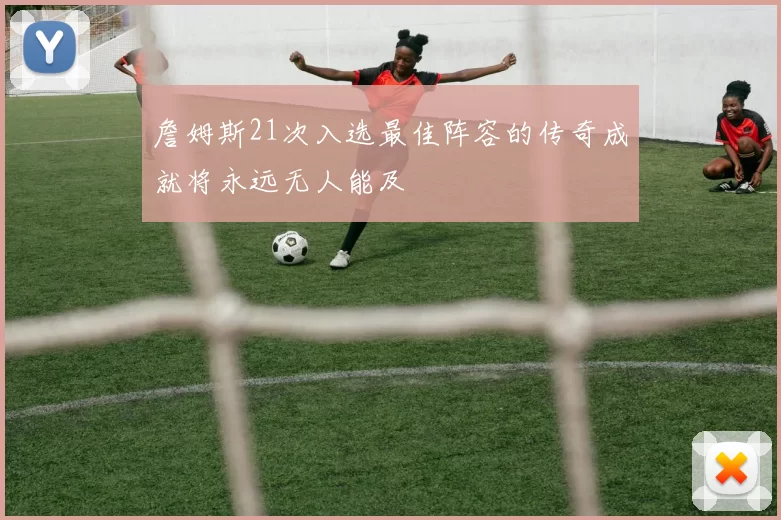 詹姆斯21次入选最佳阵容的传奇成就将永远无人能及