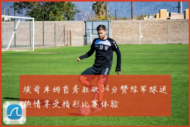 埃奇库姆首秀狂砍34分赞绿军球迷热情享受精彩比赛体验