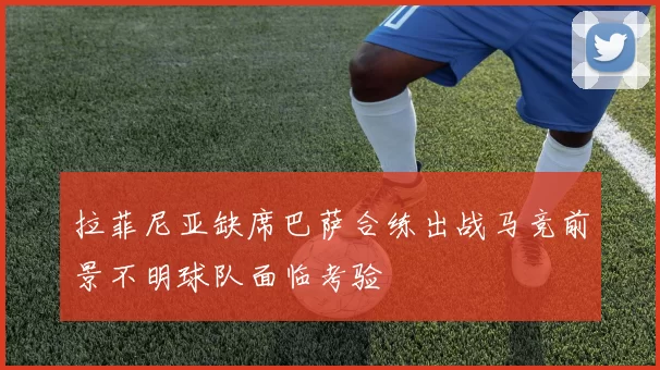 拉菲尼亚缺席巴萨合练出战马竞前景不明球队面临考验