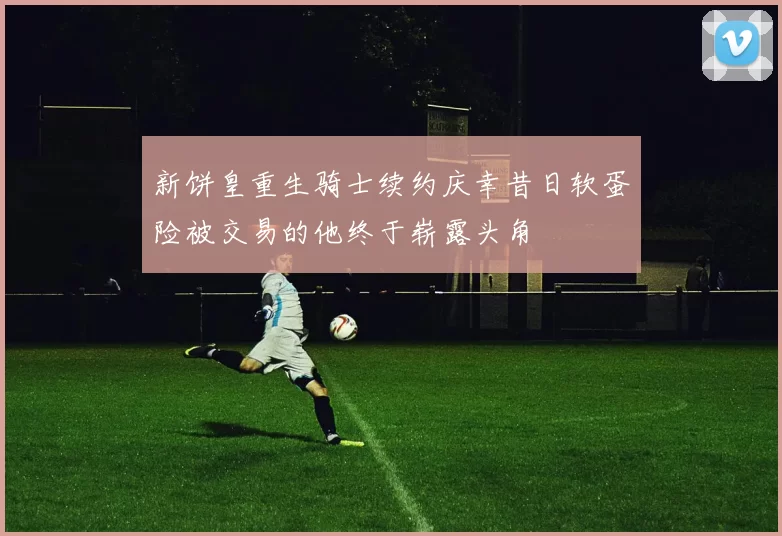 新饼皇重生骑士续约庆幸昔日软蛋险被交易的他终于崭露头角