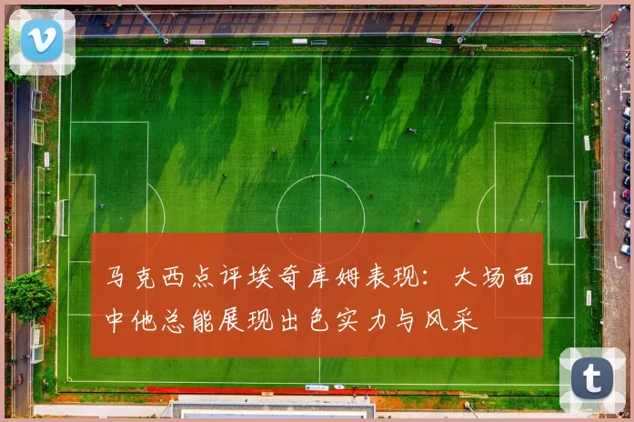 马克西点评埃奇库姆表现：大场面中他总能展现出色实力与风采
