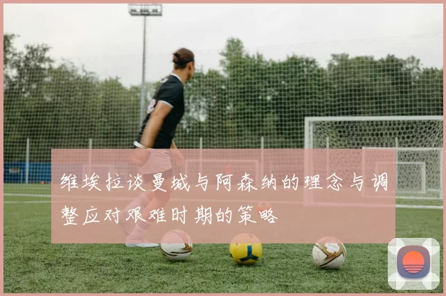 维埃拉谈曼城与阿森纳的理念与调整应对艰难时期的策略