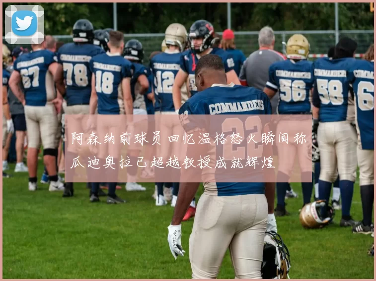 阿森纳前球员回忆温格怒火瞬间称瓜迪奥拉已超越教授成就辉煌