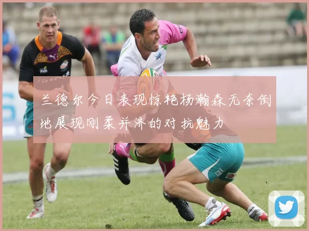 兰德尔今日表现惊艳杨瀚森无奈倒地展现刚柔并济的对抗魅力