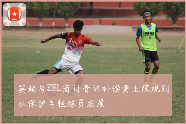 英超与EFL商讨青训补偿费上限规则以保护年轻球员发展