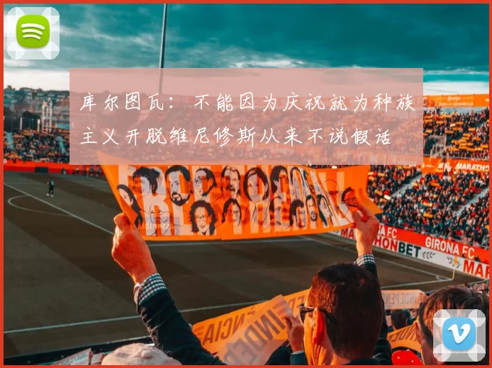 库尔图瓦：不能因为庆祝就为种族主义开脱维尼修斯从来不说假话