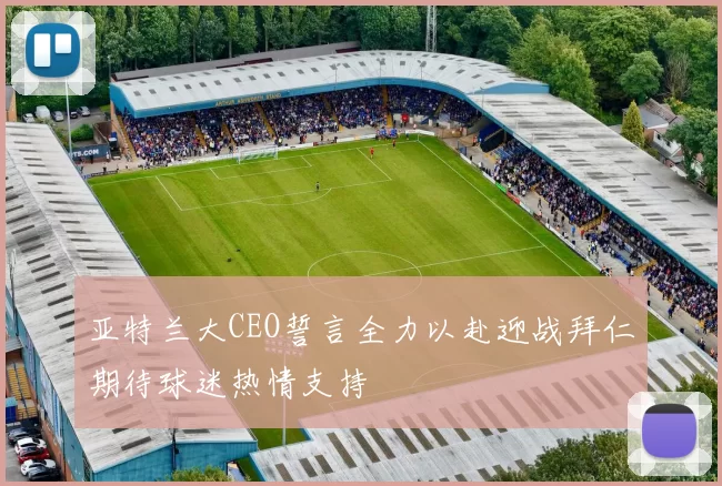 亚特兰大CEO誓言全力以赴迎战拜仁期待球迷热情支持