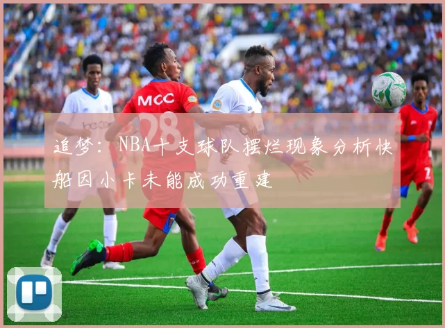 追梦：NBA十支球队摆烂现象分析快船因小卡未能成功重建