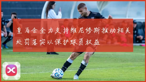 皇马会全力支持维尼修斯推动相关处罚落实以保护球员权益