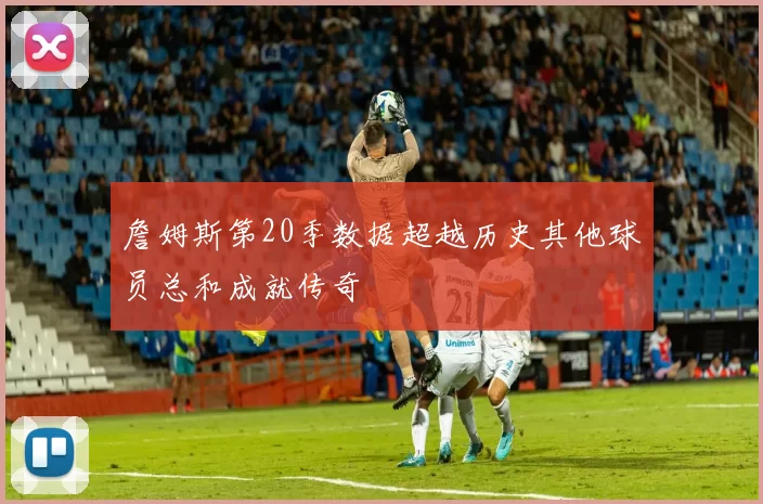 詹姆斯第20季数据超越历史其他球员总和成就传奇