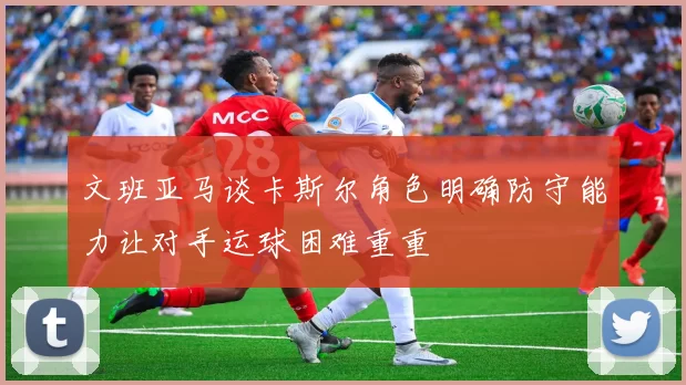 文班亚马谈卡斯尔角色明确防守能力让对手运球困难重重