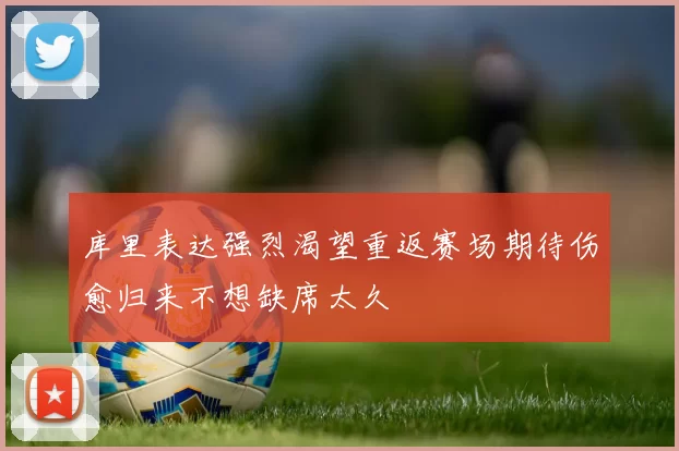 库里表达强烈渴望重返赛场期待伤愈归来不想缺席太久