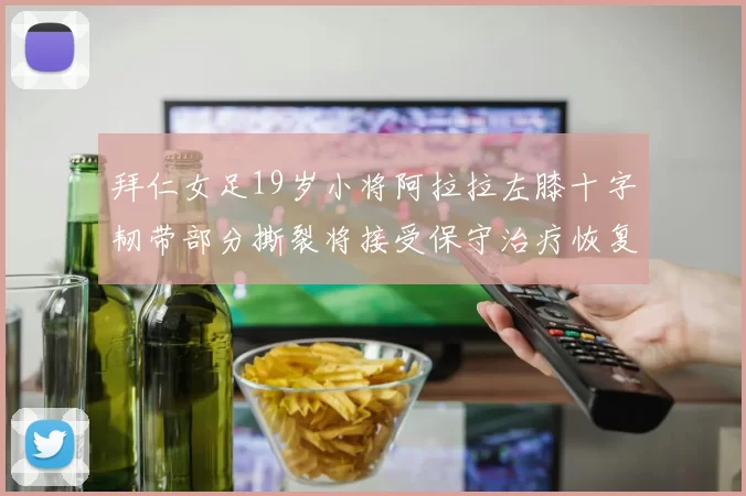 拜仁女足19岁小将阿拉拉左膝十字韧带部分撕裂将接受保守治疗恢复计划启动