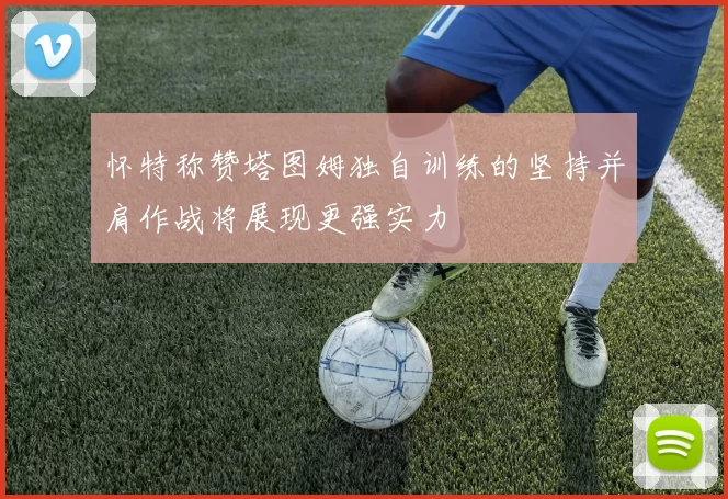 怀特称赞塔图姆独自训练的坚持并肩作战将展现更强实力
