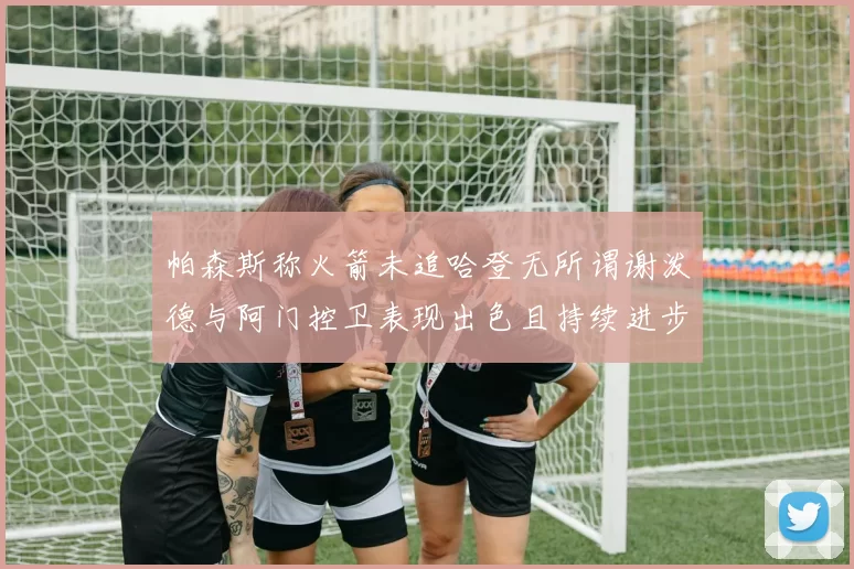 帕森斯称火箭未追哈登无所谓谢泼德与阿门控卫表现出色且持续进步