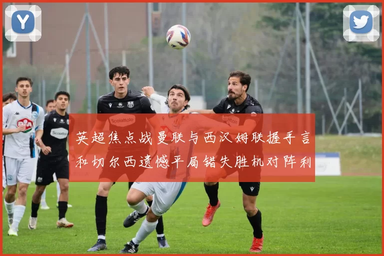 英超焦点战曼联与西汉姆联握手言和切尔西遗憾平局错失胜机对阵利兹联