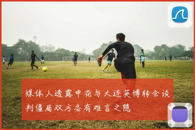 媒体人透露申花与大连英博转会谈判僵局双方各有难言之隐